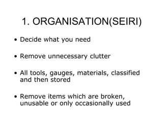 1. ORGANISATION(SEIRI)
• Decide what you need
• Remove unnecessary clutter
• All tools, gauges, materials, classified
and then stored
• Remove items which are broken,
unusable or only occasionally used
 