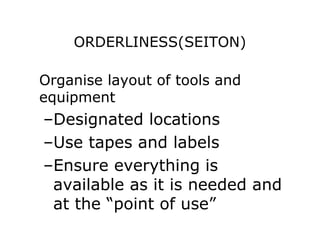 ORDERLINESS(SEITON)
Organise layout of tools and
equipment
–Designated locations
–Use tapes and labels
–Ensure everything is
available as it is needed and
at the “point of use”
 