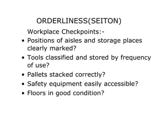 ORDERLINESS(SEITON)
Workplace Checkpoints:-
• Positions of aisles and storage places
clearly marked?
• Tools classified and stored by frequency
of use?
• Pallets stacked correctly?
• Safety equipment easily accessible?
• Floors in good condition?
 