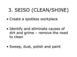 3. SEISO (CLEAN/SHINE)
• Create a spotless workplace
• Identify and eliminate causes of
dirt and grime – remove the need
to clean
• Sweep, dust, polish and paint
 