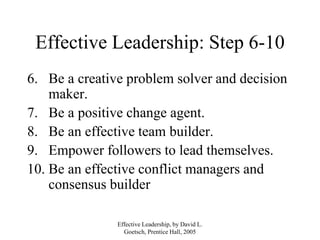 Effective Leadership, by David L.
Goetsch, Prentice Hall, 2005
Effective Leadership: Step 6-10
6. Be a creative problem solver and decision
maker.
7. Be a positive change agent.
8. Be an effective team builder.
9. Empower followers to lead themselves.
10. Be an effective conflict managers and
consensus builder
 