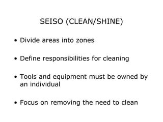 SEISO (CLEAN/SHINE)
• Divide areas into zones
• Define responsibilities for cleaning
• Tools and equipment must be owned by
an individual
• Focus on removing the need to clean
 