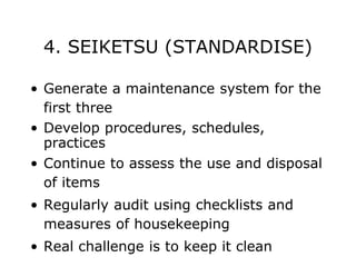 4. SEIKETSU (STANDARDISE)
• Generate a maintenance system for the
first three
• Develop procedures, schedules,
practices
• Continue to assess the use and disposal
of items
• Regularly audit using checklists and
measures of housekeeping
• Real challenge is to keep it clean
 