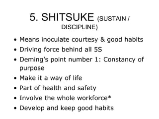 5. SHITSUKE (SUSTAIN /
DISCIPLINE)
• Means inoculate courtesy & good habits
• Driving force behind all 5S
• Deming’s point number 1: Constancy of
purpose
• Make it a way of life
• Part of health and safety
• Involve the whole workforce*
• Develop and keep good habits
 