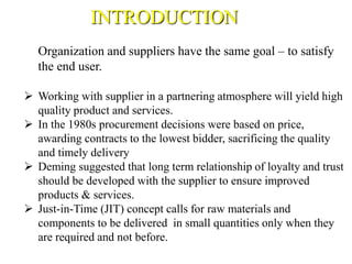 Organization and suppliers have the same goal – to satisfy
the end user.
 Working with supplier in a partnering atmosphere will yield high
quality product and services.
 In the 1980s procurement decisions were based on price,
awarding contracts to the lowest bidder, sacrificing the quality
and timely delivery
 Deming suggested that long term relationship of loyalty and trust
should be developed with the supplier to ensure improved
products & services.
 Just-in-Time (JIT) concept calls for raw materials and
components to be delivered in small quantities only when they
are required and not before.
INTRODUCTION
 