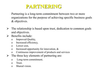 Partnering is a long-term commitment between two or more
organizations for the purpose of achieving specific business goals
& objectives.
 The relationship is based upon trust, dedication to common goals
and objectives.
 Benefits include:
o Improved Quality,
o Increased efficiency,
o Lower cost,
o Increased opportunity for innovation, &
o Continuous improvement of products and services
 The three key elements of partnering are:
o Long-term commitment.
o Trust.
o Shared vision.
PARTNERING
 