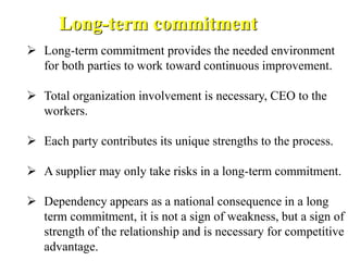  Long-term commitment provides the needed environment
for both parties to work toward continuous improvement.
 Total organization involvement is necessary, CEO to the
workers.
 Each party contributes its unique strengths to the process.
 A supplier may only take risks in a long-term commitment.
 Dependency appears as a national consequence in a long
term commitment, it is not a sign of weakness, but a sign of
strength of the relationship and is necessary for competitive
advantage.
Long-term commitment
 