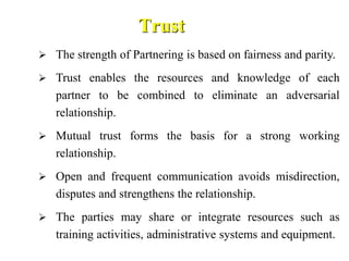 Trust
 The strength of Partnering is based on fairness and parity.
 Trust enables the resources and knowledge of each
partner to be combined to eliminate an adversarial
relationship.
 Mutual trust forms the basis for a strong working
relationship.
 Open and frequent communication avoids misdirection,
disputes and strengthens the relationship.
 The parties may share or integrate resources such as
training activities, administrative systems and equipment.
 