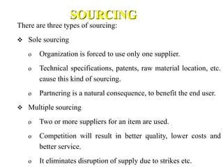 SOURCING
There are three types of sourcing:
 Sole sourcing
o Organization is forced to use only one supplier.
o Technical specifications, patents, raw material location, etc.
cause this kind of sourcing.
o Partnering is a natural consequence, to benefit the end user.
 Multiple sourcing
o Two or more suppliers for an item are used.
o Competition will result in better quality, lower costs and
better service.
o It eliminates disruption of supply due to strikes etc.
 