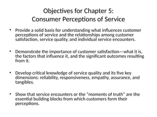 Objectives for Chapter 5:
Consumer Perceptions of Service
• Provide a solid basis for understanding what influences customer
perceptions of service and the relationships among customer
satisfaction, service quality, and individual service encounters.
• Demonstrate the importance of customer satisfaction—what it is,
the factors that influence it, and the significant outcomes resulting
from it.
• Develop critical knowledge of service quality and its five key
dimensions: reliability, responsiveness, empathy, assurance, and
tangibles.
• Show that service encounters or the “moments of truth” are the
essential building blocks from which customers form their
perceptions.
 