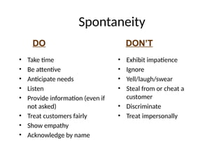 DO DON’T
Spontaneity
• Take time
• Be attentive
• Anticipate needs
• Listen
• Provide information (even if
not asked)
• Treat customers fairly
• Show empathy
• Acknowledge by name
• Exhibit impatience
• Ignore
• Yell/laugh/swear
• Steal from or cheat a
customer
• Discriminate
• Treat impersonally
 