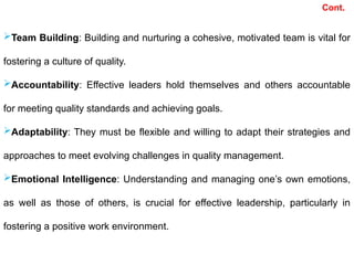 Team Building: Building and nurturing a cohesive, motivated team is vital for
fostering a culture of quality.
Accountability: Effective leaders hold themselves and others accountable
for meeting quality standards and achieving goals.
Adaptability: They must be flexible and willing to adapt their strategies and
approaches to meet evolving challenges in quality management.
Emotional Intelligence: Understanding and managing one’s own emotions,
as well as those of others, is crucial for effective leadership, particularly in
fostering a positive work environment.
Cont.
 