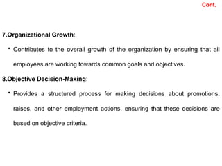 7.Organizational Growth:
• Contributes to the overall growth of the organization by ensuring that all
employees are working towards common goals and objectives.
8.Objective Decision-Making:
• Provides a structured process for making decisions about promotions,
raises, and other employment actions, ensuring that these decisions are
based on objective criteria.
Cont.
 