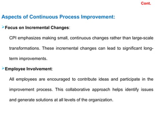 Aspects of Continuous Process Improvement:
Focus on Incremental Changes:
CPI emphasizes making small, continuous changes rather than large-scale
transformations. These incremental changes can lead to significant long-
term improvements.
Employee Involvement:
All employees are encouraged to contribute ideas and participate in the
improvement process. This collaborative approach helps identify issues
and generate solutions at all levels of the organization.
Cont.
 