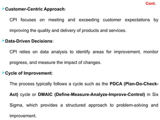 Customer-Centric Approach:
CPI focuses on meeting and exceeding customer expectations by
improving the quality and delivery of products and services.
Data-Driven Decisions:
CPI relies on data analysis to identify areas for improvement, monitor
progress, and measure the impact of changes.
Cycle of Improvement:
The process typically follows a cycle such as the PDCA (Plan-Do-Check-
Act) cycle or DMAIC (Define-Measure-Analyze-Improve-Control) in Six
Sigma, which provides a structured approach to problem-solving and
improvement.
Cont.
 