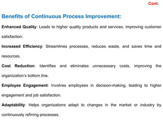 Benefits of Continuous Process Improvement:
Enhanced Quality: Leads to higher quality products and services, improving customer
satisfaction.
Increased Efficiency: Streamlines processes, reduces waste, and saves time and
resources.
Cost Reduction: Identifies and eliminates unnecessary costs, improving the
organization’s bottom line.
Employee Engagement: Involves employees in decision-making, leading to higher
engagement and job satisfaction.
Adaptability: Helps organizations adapt to changes in the market or industry by
continuously refining processes.
Cont.
 
