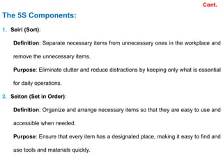 The 5S Components:
1. Seiri (Sort):
Definition: Separate necessary items from unnecessary ones in the workplace and
remove the unnecessary items.
Purpose: Eliminate clutter and reduce distractions by keeping only what is essential
for daily operations.
2. Seiton (Set in Order):
Definition: Organize and arrange necessary items so that they are easy to use and
accessible when needed.
Purpose: Ensure that every item has a designated place, making it easy to find and
use tools and materials quickly.
Cont.
 