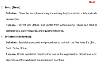 3. Seiso (Shine):
Definition: Clean the workplace and equipment regularly to maintain a tidy and safe
environment.
Purpose: Prevent dirt, debris, and clutter from accumulating, which can lead to
inefficiencies, safety hazards, and equipment failures.
4. Seiketsu (Standardize):
Definition: Establish standards and procedures to maintain the first three S’s (Sort,
Set in Order, Shine).
Purpose: Create consistent practices that ensure the organization, cleanliness, and
orderliness of the workplace are maintained over time.
Cont.
 