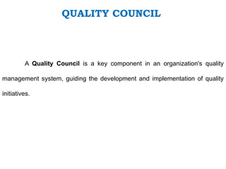 QUALITY COUNCIL
A Quality Council is a key component in an organization's quality
management system, guiding the development and implementation of quality
initiatives.
 