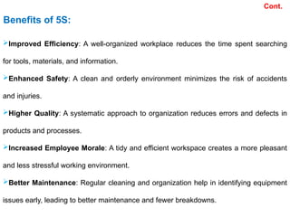 Improved Efficiency: A well-organized workplace reduces the time spent searching
for tools, materials, and information.
Enhanced Safety: A clean and orderly environment minimizes the risk of accidents
and injuries.
Higher Quality: A systematic approach to organization reduces errors and defects in
products and processes.
Increased Employee Morale: A tidy and efficient workspace creates a more pleasant
and less stressful working environment.
Better Maintenance: Regular cleaning and organization help in identifying equipment
issues early, leading to better maintenance and fewer breakdowns.
Benefits of 5S:
Cont.
 