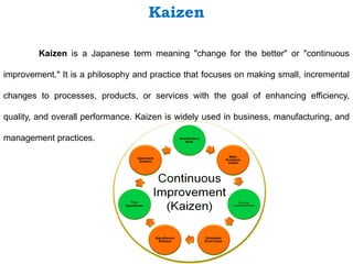 Kaizen
Kaizen is a Japanese term meaning "change for the better" or "continuous
improvement." It is a philosophy and practice that focuses on making small, incremental
changes to processes, products, or services with the goal of enhancing efficiency,
quality, and overall performance. Kaizen is widely used in business, manufacturing, and
management practices.
 