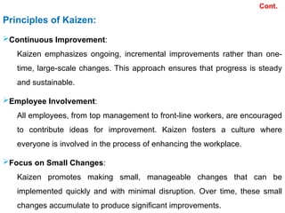 Principles of Kaizen:
Continuous Improvement:
Kaizen emphasizes ongoing, incremental improvements rather than one-
time, large-scale changes. This approach ensures that progress is steady
and sustainable.
Employee Involvement:
All employees, from top management to front-line workers, are encouraged
to contribute ideas for improvement. Kaizen fosters a culture where
everyone is involved in the process of enhancing the workplace.
Focus on Small Changes:
Kaizen promotes making small, manageable changes that can be
implemented quickly and with minimal disruption. Over time, these small
changes accumulate to produce significant improvements.
Cont.
 
