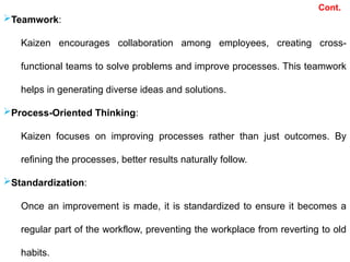 Teamwork:
Kaizen encourages collaboration among employees, creating cross-
functional teams to solve problems and improve processes. This teamwork
helps in generating diverse ideas and solutions.
Process-Oriented Thinking:
Kaizen focuses on improving processes rather than just outcomes. By
refining the processes, better results naturally follow.
Standardization:
Once an improvement is made, it is standardized to ensure it becomes a
regular part of the workflow, preventing the workplace from reverting to old
habits.
Cont.
 