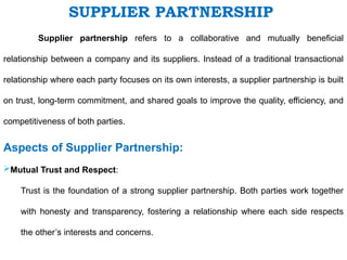 SUPPLIER PARTNERSHIP
Supplier partnership refers to a collaborative and mutually beneficial
relationship between a company and its suppliers. Instead of a traditional transactional
relationship where each party focuses on its own interests, a supplier partnership is built
on trust, long-term commitment, and shared goals to improve the quality, efficiency, and
competitiveness of both parties.
Aspects of Supplier Partnership:
Mutual Trust and Respect:
Trust is the foundation of a strong supplier partnership. Both parties work together
with honesty and transparency, fostering a relationship where each side respects
the other’s interests and concerns.
 