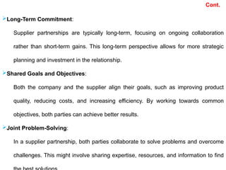 Long-Term Commitment:
Supplier partnerships are typically long-term, focusing on ongoing collaboration
rather than short-term gains. This long-term perspective allows for more strategic
planning and investment in the relationship.
Shared Goals and Objectives:
Both the company and the supplier align their goals, such as improving product
quality, reducing costs, and increasing efficiency. By working towards common
objectives, both parties can achieve better results.
Joint Problem-Solving:
In a supplier partnership, both parties collaborate to solve problems and overcome
challenges. This might involve sharing expertise, resources, and information to find
Cont.
 