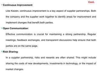 Continuous Improvement:
Like Kaizen, continuous improvement is a key aspect of supplier partnerships. Both
the company and the supplier work together to identify areas for improvement and
implement changes that benefit both parties.
Open Communication:
Effective communication is crucial for maintaining a strong partnership. Regular
meetings, feedback exchanges, and transparent discussions help ensure that both
parties are on the same page.
Risk Sharing:
In a supplier partnership, risks and rewards are often shared. This might include
sharing the costs of new developments, investments in technology, or the impact of
market changes.
Cont.
 