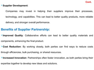 Supplier Development:
Companies may invest in helping their suppliers improve their processes,
technology, and capabilities. This can lead to better quality products, more reliable
delivery, and stronger overall performance.
Benefits of Supplier Partnership:
Improved Quality: Collaborative efforts can lead to better quality materials and
components, enhancing the final product.
Cost Reduction: By working closely, both parties can find ways to reduce costs
through efficiencies, bulk purchasing, or shared resources.
Increased Innovation: Partnerships often foster innovation, as both parties bring their
expertise together to develop new ideas and solutions.
Cont.
 