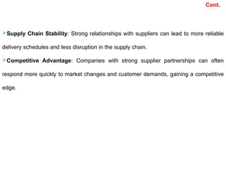 Supply Chain Stability: Strong relationships with suppliers can lead to more reliable
delivery schedules and less disruption in the supply chain.
Competitive Advantage: Companies with strong supplier partnerships can often
respond more quickly to market changes and customer demands, gaining a competitive
edge.
Cont.
 