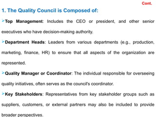 Cont.
1. The Quality Council is Composed of:
Top Management: Includes the CEO or president, and other senior
executives who have decision-making authority.
Department Heads: Leaders from various departments (e.g., production,
marketing, finance, HR) to ensure that all aspects of the organization are
represented.
Quality Manager or Coordinator: The individual responsible for overseeing
quality initiatives, often serves as the council's coordinator.
Key Stakeholders: Representatives from key stakeholder groups such as
suppliers, customers, or external partners may also be included to provide
broader perspectives.
 