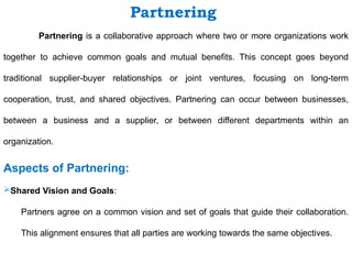 Partnering is a collaborative approach where two or more organizations work
together to achieve common goals and mutual benefits. This concept goes beyond
traditional supplier-buyer relationships or joint ventures, focusing on long-term
cooperation, trust, and shared objectives. Partnering can occur between businesses,
between a business and a supplier, or between different departments within an
organization.
Aspects of Partnering:
Shared Vision and Goals:
Partners agree on a common vision and set of goals that guide their collaboration.
This alignment ensures that all parties are working towards the same objectives.
Partnering
 