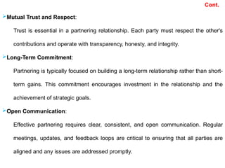 Mutual Trust and Respect:
Trust is essential in a partnering relationship. Each party must respect the other's
contributions and operate with transparency, honesty, and integrity.
Long-Term Commitment:
Partnering is typically focused on building a long-term relationship rather than short-
term gains. This commitment encourages investment in the relationship and the
achievement of strategic goals.
Open Communication:
Effective partnering requires clear, consistent, and open communication. Regular
meetings, updates, and feedback loops are critical to ensuring that all parties are
aligned and any issues are addressed promptly.
Cont.
 