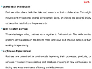 Shared Risk and Reward:
Partners often share both the risks and rewards of their collaboration. This might
include joint investments, shared development costs, or sharing the benefits of any
success that results from the partnership.
Joint Problem-Solving:
When challenges arise, partners work together to find solutions. This collaborative
problem-solving approach can lead to more innovative and effective outcomes than
working independently.
Continuous Improvement:
Partners are committed to continuously improving their processes, products, or
services. This may involve sharing best practices, investing in new technologies, or
finding new ways to enhance efficiency and effectiveness.
Cont.
 