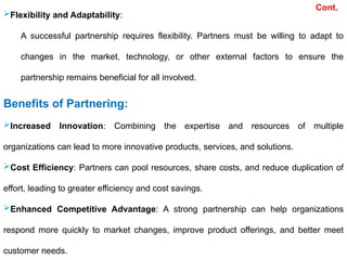 Flexibility and Adaptability:
A successful partnership requires flexibility. Partners must be willing to adapt to
changes in the market, technology, or other external factors to ensure the
partnership remains beneficial for all involved.
Benefits of Partnering:
Increased Innovation: Combining the expertise and resources of multiple
organizations can lead to more innovative products, services, and solutions.
Cost Efficiency: Partners can pool resources, share costs, and reduce duplication of
effort, leading to greater efficiency and cost savings.
Enhanced Competitive Advantage: A strong partnership can help organizations
respond more quickly to market changes, improve product offerings, and better meet
customer needs.
Cont.
 