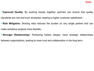 Improved Quality: By working closely together, partners can ensure that quality
standards are met and even exceeded, leading to higher customer satisfaction.
Risk Mitigation: Sharing risks reduces the burden on any single partner and can
make ambitious projects more feasible.
Stronger Relationships: Partnering fosters deeper, more strategic relationships
between organizations, leading to more trust and collaboration in the long term.
Cont.
 
