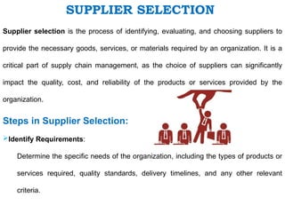 Supplier selection is the process of identifying, evaluating, and choosing suppliers to
provide the necessary goods, services, or materials required by an organization. It is a
critical part of supply chain management, as the choice of suppliers can significantly
impact the quality, cost, and reliability of the products or services provided by the
organization.
Steps in Supplier Selection:
Identify Requirements:
Determine the specific needs of the organization, including the types of products or
services required, quality standards, delivery timelines, and any other relevant
criteria.
SUPPLIER SELECTION
 
