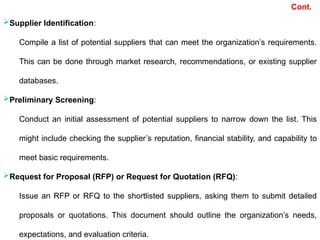 Supplier Identification:
Compile a list of potential suppliers that can meet the organization’s requirements.
This can be done through market research, recommendations, or existing supplier
databases.
Preliminary Screening:
Conduct an initial assessment of potential suppliers to narrow down the list. This
might include checking the supplier’s reputation, financial stability, and capability to
meet basic requirements.
Request for Proposal (RFP) or Request for Quotation (RFQ):
Issue an RFP or RFQ to the shortlisted suppliers, asking them to submit detailed
proposals or quotations. This document should outline the organization’s needs,
expectations, and evaluation criteria.
Cont.
 