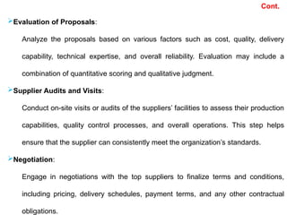Evaluation of Proposals:
Analyze the proposals based on various factors such as cost, quality, delivery
capability, technical expertise, and overall reliability. Evaluation may include a
combination of quantitative scoring and qualitative judgment.
Supplier Audits and Visits:
Conduct on-site visits or audits of the suppliers’ facilities to assess their production
capabilities, quality control processes, and overall operations. This step helps
ensure that the supplier can consistently meet the organization’s standards.
Negotiation:
Engage in negotiations with the top suppliers to finalize terms and conditions,
including pricing, delivery schedules, payment terms, and any other contractual
obligations.
Cont.
 