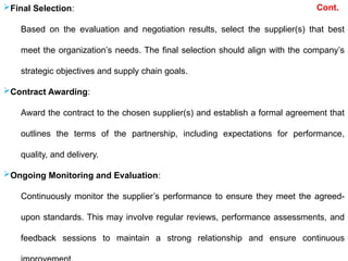 Cont.
Final Selection:
Based on the evaluation and negotiation results, select the supplier(s) that best
meet the organization’s needs. The final selection should align with the company’s
strategic objectives and supply chain goals.
Contract Awarding:
Award the contract to the chosen supplier(s) and establish a formal agreement that
outlines the terms of the partnership, including expectations for performance,
quality, and delivery.
Ongoing Monitoring and Evaluation:
Continuously monitor the supplier’s performance to ensure they meet the agreed-
upon standards. This may involve regular reviews, performance assessments, and
feedback sessions to maintain a strong relationship and ensure continuous
 