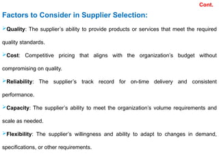Factors to Consider in Supplier Selection:
Quality: The supplier’s ability to provide products or services that meet the required
quality standards.
Cost: Competitive pricing that aligns with the organization’s budget without
compromising on quality.
Reliability: The supplier’s track record for on-time delivery and consistent
performance.
Capacity: The supplier’s ability to meet the organization’s volume requirements and
scale as needed.
Flexibility: The supplier’s willingness and ability to adapt to changes in demand,
specifications, or other requirements.
Cont.
 