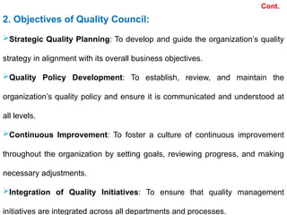 Cont.
2. Objectives of Quality Council:
Strategic Quality Planning: To develop and guide the organization’s quality
strategy in alignment with its overall business objectives.
Quality Policy Development: To establish, review, and maintain the
organization’s quality policy and ensure it is communicated and understood at
all levels.
Continuous Improvement: To foster a culture of continuous improvement
throughout the organization by setting goals, reviewing progress, and making
necessary adjustments.
Integration of Quality Initiatives: To ensure that quality management
initiatives are integrated across all departments and processes.
 