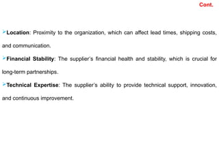Location: Proximity to the organization, which can affect lead times, shipping costs,
and communication.
Financial Stability: The supplier’s financial health and stability, which is crucial for
long-term partnerships.
Technical Expertise: The supplier’s ability to provide technical support, innovation,
and continuous improvement.
Cont.
 