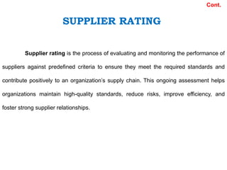 Supplier rating is the process of evaluating and monitoring the performance of
suppliers against predefined criteria to ensure they meet the required standards and
contribute positively to an organization’s supply chain. This ongoing assessment helps
organizations maintain high-quality standards, reduce risks, improve efficiency, and
foster strong supplier relationships.
Cont.
SUPPLIER RATING
 