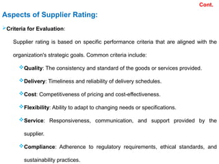 Cont.
Aspects of Supplier Rating:
Criteria for Evaluation:
Supplier rating is based on specific performance criteria that are aligned with the
organization's strategic goals. Common criteria include:
Quality: The consistency and standard of the goods or services provided.
Delivery: Timeliness and reliability of delivery schedules.
Cost: Competitiveness of pricing and cost-effectiveness.
Flexibility: Ability to adapt to changing needs or specifications.
Service: Responsiveness, communication, and support provided by the
supplier.
Compliance: Adherence to regulatory requirements, ethical standards, and
sustainability practices.
 