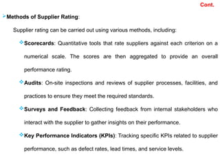 Cont.
Methods of Supplier Rating:
Supplier rating can be carried out using various methods, including:
Scorecards: Quantitative tools that rate suppliers against each criterion on a
numerical scale. The scores are then aggregated to provide an overall
performance rating.
Audits: On-site inspections and reviews of supplier processes, facilities, and
practices to ensure they meet the required standards.
Surveys and Feedback: Collecting feedback from internal stakeholders who
interact with the supplier to gather insights on their performance.
Key Performance Indicators (KPIs): Tracking specific KPIs related to supplier
performance, such as defect rates, lead times, and service levels.
 