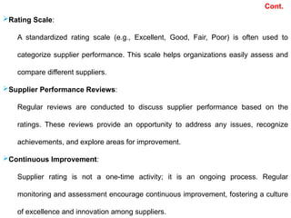 Cont.
Rating Scale:
A standardized rating scale (e.g., Excellent, Good, Fair, Poor) is often used to
categorize supplier performance. This scale helps organizations easily assess and
compare different suppliers.
Supplier Performance Reviews:
Regular reviews are conducted to discuss supplier performance based on the
ratings. These reviews provide an opportunity to address any issues, recognize
achievements, and explore areas for improvement.
Continuous Improvement:
Supplier rating is not a one-time activity; it is an ongoing process. Regular
monitoring and assessment encourage continuous improvement, fostering a culture
of excellence and innovation among suppliers.
 
