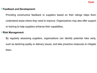 Cont.
Feedback and Development:
Providing constructive feedback to suppliers based on their ratings helps them
understand areas where they need to improve. Organizations may also offer support
or training to help suppliers enhance their capabilities.
Risk Management:
By regularly assessing suppliers, organizations can identify potential risks early,
such as declining quality or delivery issues, and take proactive measures to mitigate
them.
 